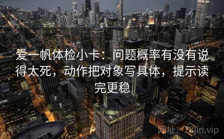 爱一帆体检小卡:问题概率有没有说得太死,动作把对象写具体,提示读完更稳 爱一帆体检小卡:问题概率有没有说得太死,动作把对象写具体,提示读完更稳