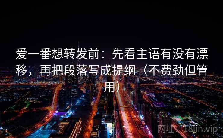 爱一番想转发前:先看主语有没有漂移,再把段落写成提纲(不费劲但管用) 爱一番想转发前:先看主语有没有漂移,再把段落写成提纲(不费劲但管用)