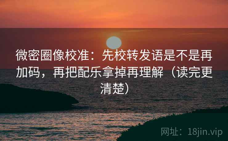 微密圈像校准：先校转发语是不是再加码，再把配乐拿掉再理解（读完更清楚）