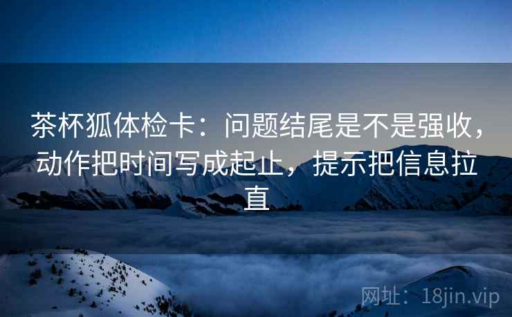 茶杯狐体检卡：问题结尾是不是强收，动作把时间写成起止，提示把信息拉直
