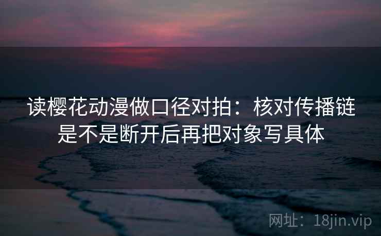 读樱花动漫做口径对拍：核对传播链是不是断开后再把对象写具体