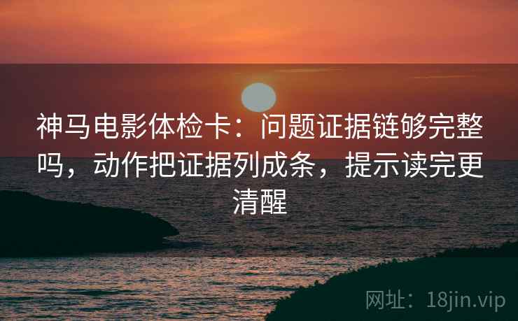 神马电影体检卡：问题证据链够完整吗，动作把证据列成条，提示读完更清醒