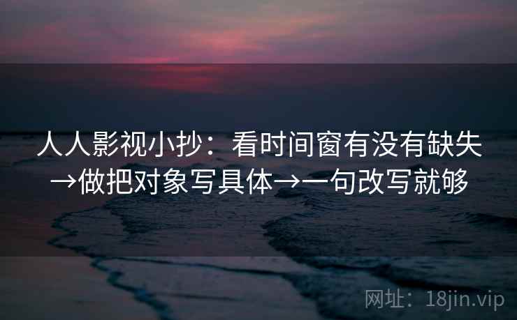人人影视小抄：看时间窗有没有缺失→做把对象写具体→一句改写就够
