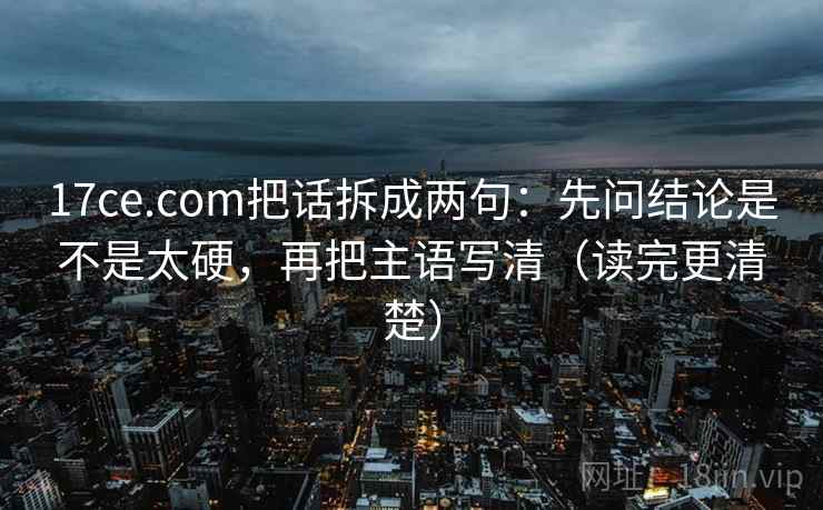 17ce.com把话拆成两句：先问结论是不是太硬，再把主语写清（读完更清楚）