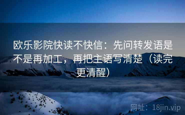 欧乐影院快读不快信：先问转发语是不是再加工，再把主语写清楚（读完更清醒）