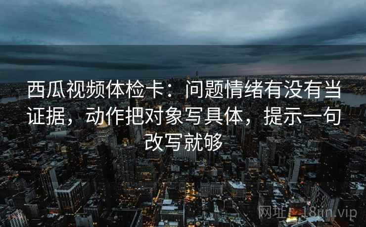西瓜视频体检卡:问题情绪有没有当证据,动作把对象写具体,提示一句改写就够 西瓜视频体检卡:问题情绪有没有当证据,动作把对象写具体,提示一句改写就够