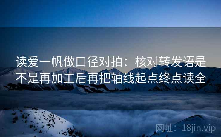 读爱一帆做口径对拍：核对转发语是不是再加工后再把轴线起点终点读全