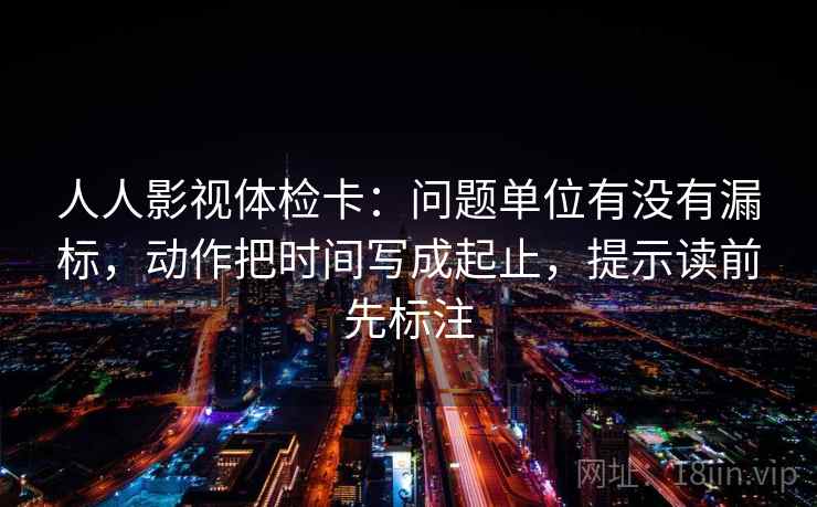 人人影视体检卡：问题单位有没有漏标，动作把时间写成起止，提示读前先标注