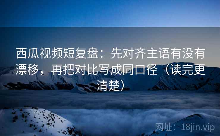 西瓜视频短复盘：先对齐主语有没有漂移，再把对比写成同口径（读完更清楚）