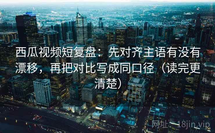 西瓜视频短复盘：先对齐主语有没有漂移，再把对比写成同口径（读完更清楚）