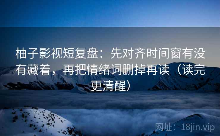 柚子影视短复盘：先对齐时间窗有没有藏着，再把情绪词删掉再读（读完更清醒）