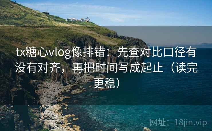tx糖心vlog像排错：先查对比口径有没有对齐，再把时间写成起止（读完更稳）