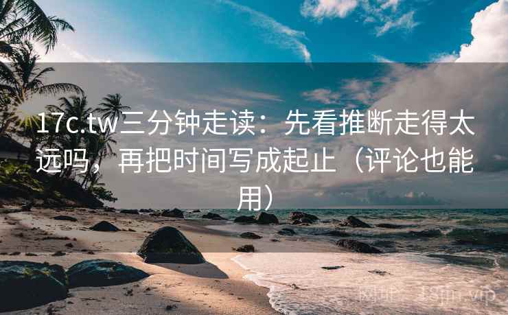 17c.tw三分钟走读：先看推断走得太远吗，再把时间写成起止（评论也能用）