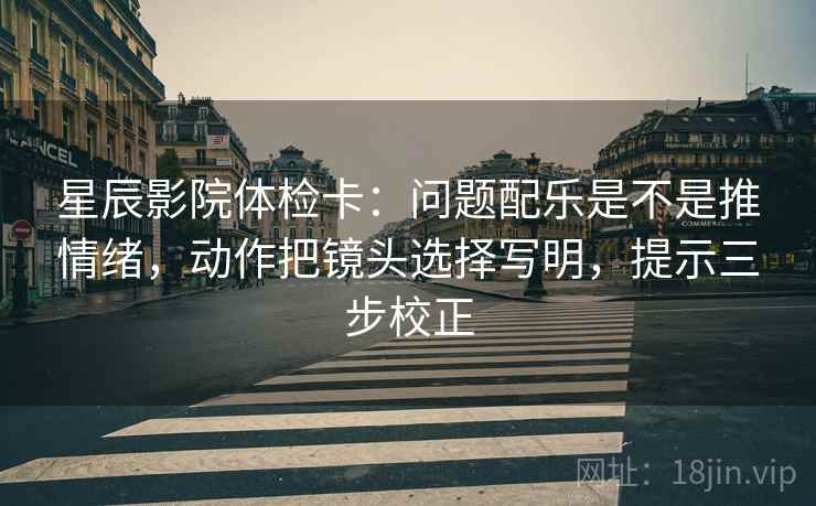 星辰影院体检卡：问题配乐是不是推情绪，动作把镜头选择写明，提示三步校正