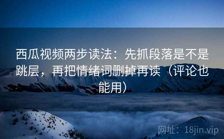 西瓜视频两步读法：先抓段落是不是跳层，再把情绪词删掉再读（评论也能用）