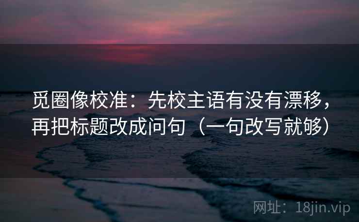 觅圈像校准：先校主语有没有漂移，再把标题改成问句（一句改写就够）