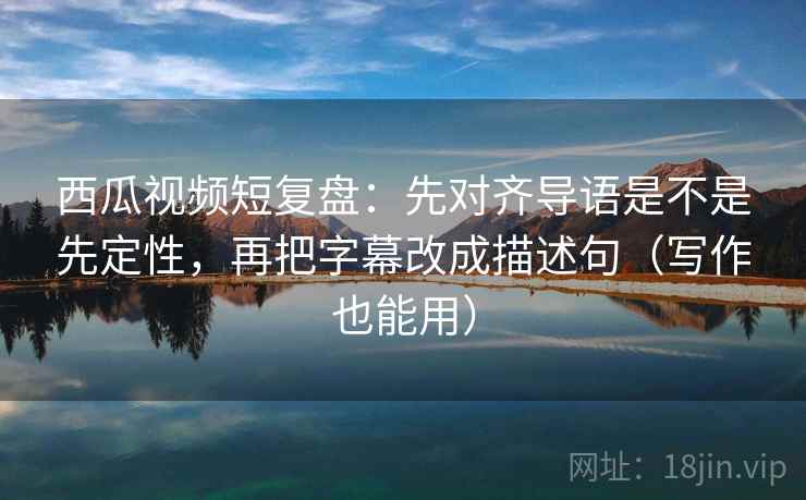 西瓜视频短复盘：先对齐导语是不是先定性，再把字幕改成描述句（写作也能用）