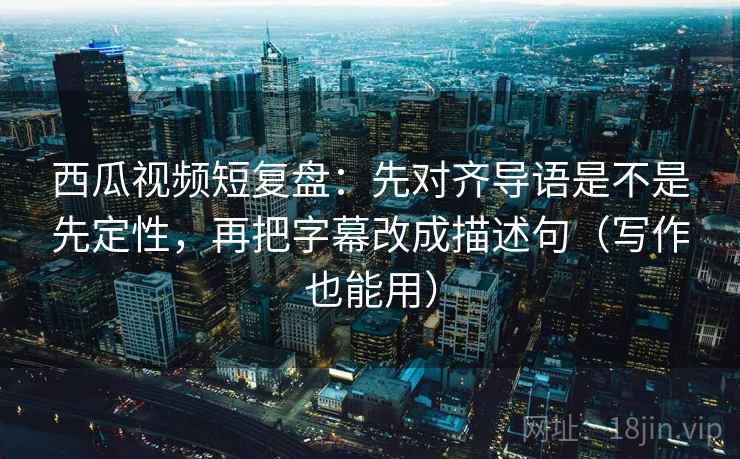 西瓜视频短复盘：先对齐导语是不是先定性，再把字幕改成描述句（写作也能用）