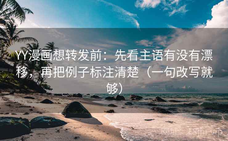 YY漫画想转发前：先看主语有没有漂移，再把例子标注清楚（一句改写就够）