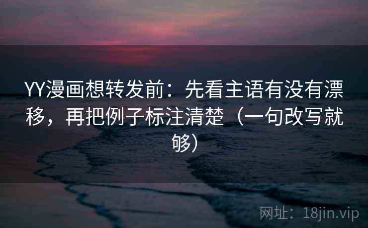 YY漫画想转发前：先看主语有没有漂移，再把例子标注清楚（一句改写就够）