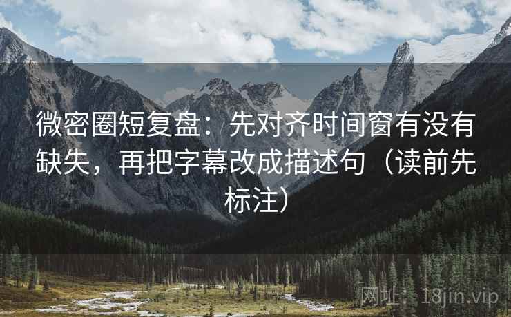 微密圈短复盘：先对齐时间窗有没有缺失，再把字幕改成描述句（读前先标注）