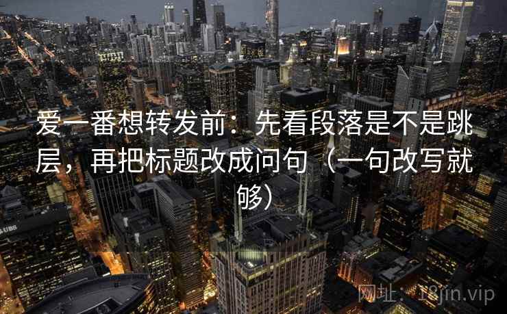 爱一番想转发前：先看段落是不是跳层，再把标题改成问句（一句改写就够）
