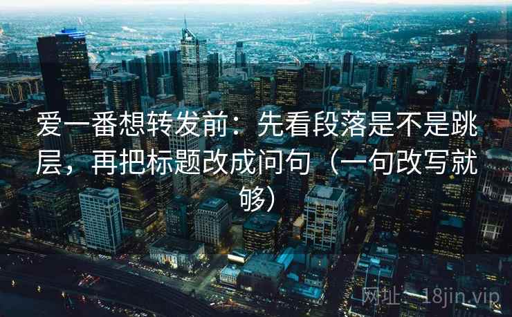 爱一番想转发前：先看段落是不是跳层，再把标题改成问句（一句改写就够）