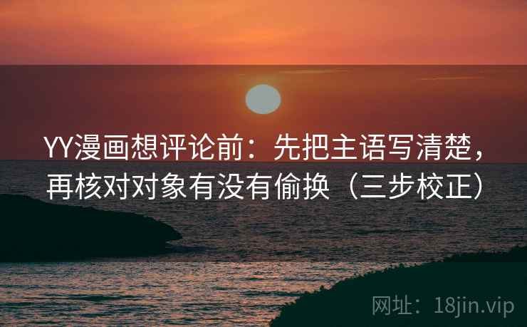 YY漫画想评论前：先把主语写清楚，再核对对象有没有偷换（三步校正）