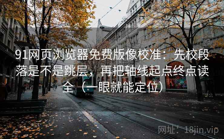 91网页浏览器免费版像校准：先校段落是不是跳层，再把轴线起点终点读全（一眼就能定位）