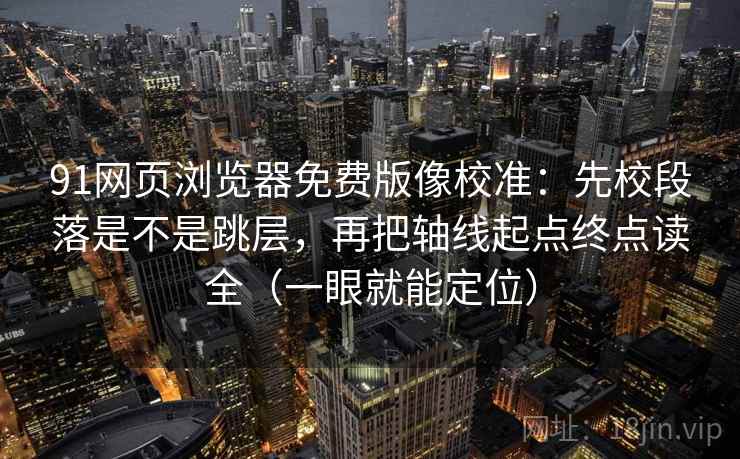 91网页浏览器免费版像校准：先校段落是不是跳层，再把轴线起点终点读全（一眼就能定位）