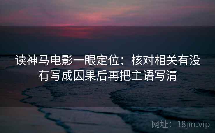 读神马电影一眼定位：核对相关有没有写成因果后再把主语写清