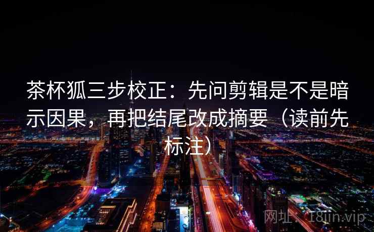 茶杯狐三步校正：先问剪辑是不是暗示因果，再把结尾改成摘要（读前先标注）