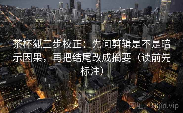 茶杯狐三步校正：先问剪辑是不是暗示因果，再把结尾改成摘要（读前先标注）