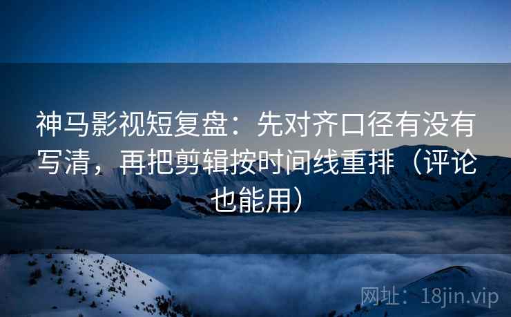 神马影视短复盘：先对齐口径有没有写清，再把剪辑按时间线重排（评论也能用）