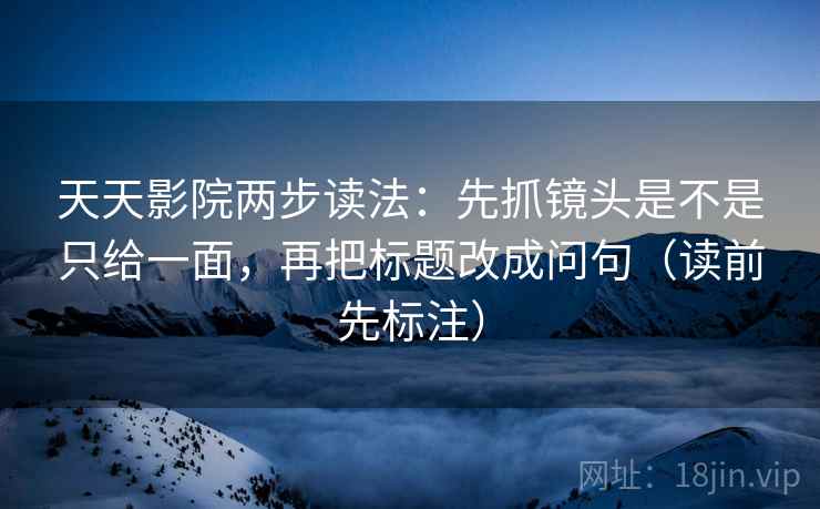 天天影院两步读法：先抓镜头是不是只给一面，再把标题改成问句（读前先标注）