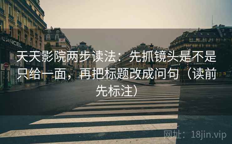 天天影院两步读法：先抓镜头是不是只给一面，再把标题改成问句（读前先标注）