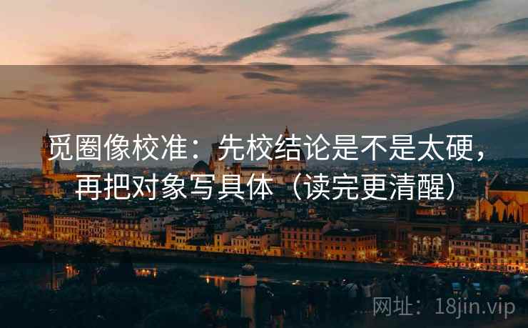 觅圈像校准：先校结论是不是太硬，再把对象写具体（读完更清醒）