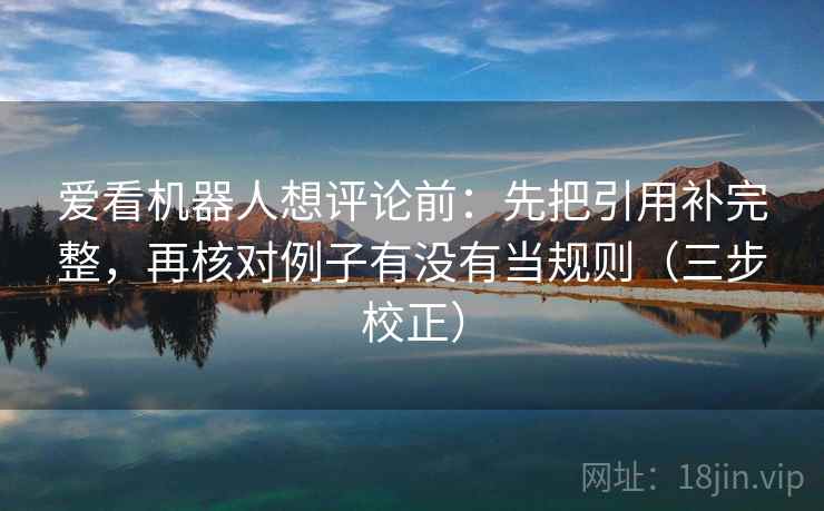 爱看机器人想评论前：先把引用补完整，再核对例子有没有当规则（三步校正）