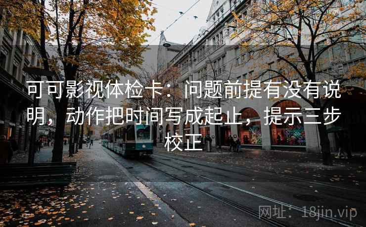 可可影视体检卡：问题前提有没有说明，动作把时间写成起止，提示三步校正