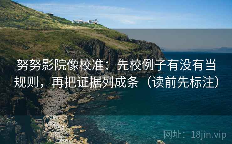 努努影院像校准：先校例子有没有当规则，再把证据列成条（读前先标注）