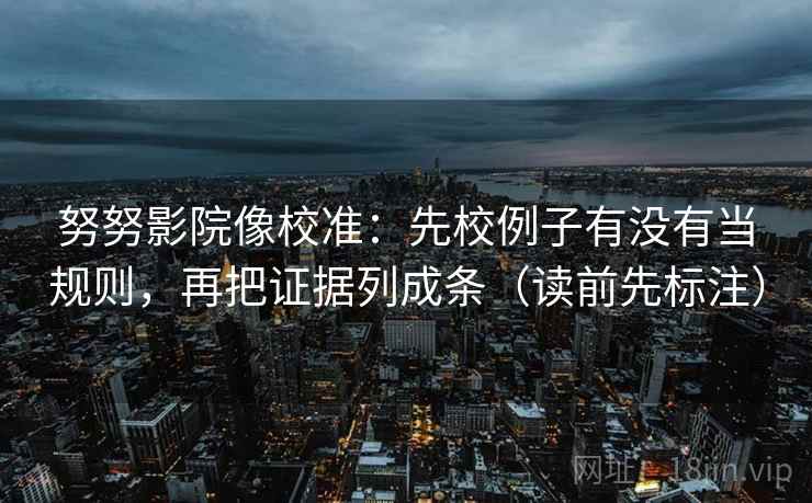 努努影院像校准：先校例子有没有当规则，再把证据列成条（读前先标注）