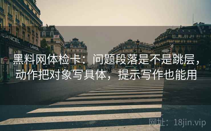 黑料网体检卡：问题段落是不是跳层，动作把对象写具体，提示写作也能用