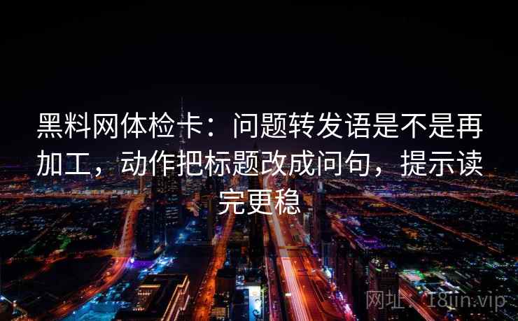 黑料网体检卡：问题转发语是不是再加工，动作把标题改成问句，提示读完更稳