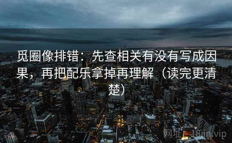 觅圈像排错：先查相关有没有写成因果，再把配乐拿掉再理解（读完更清楚）