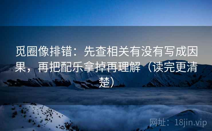 觅圈像排错：先查相关有没有写成因果，再把配乐拿掉再理解（读完更清楚）