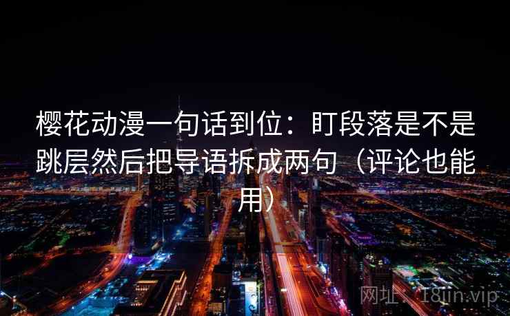 樱花动漫一句话到位：盯段落是不是跳层然后把导语拆成两句（评论也能用）