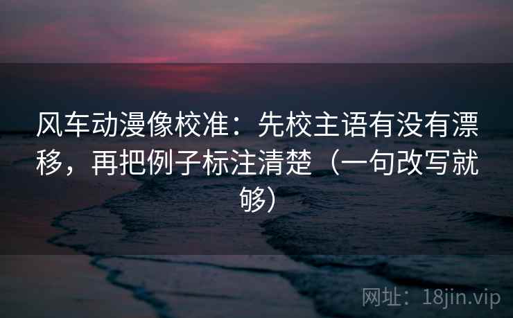 风车动漫像校准：先校主语有没有漂移，再把例子标注清楚（一句改写就够）
