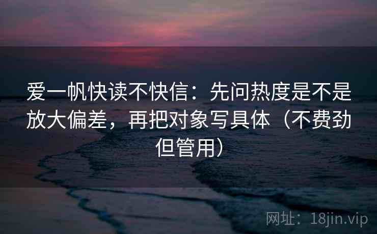 爱一帆快读不快信：先问热度是不是放大偏差，再把对象写具体（不费劲但管用）